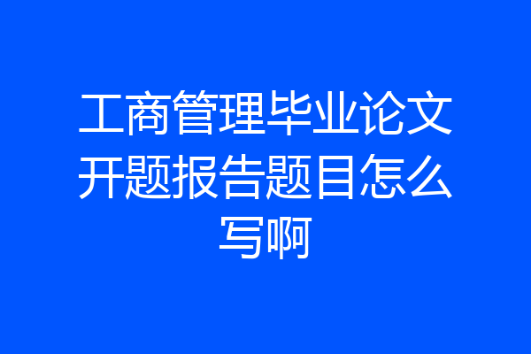 工商管理毕业论文开题报告题目怎么写啊