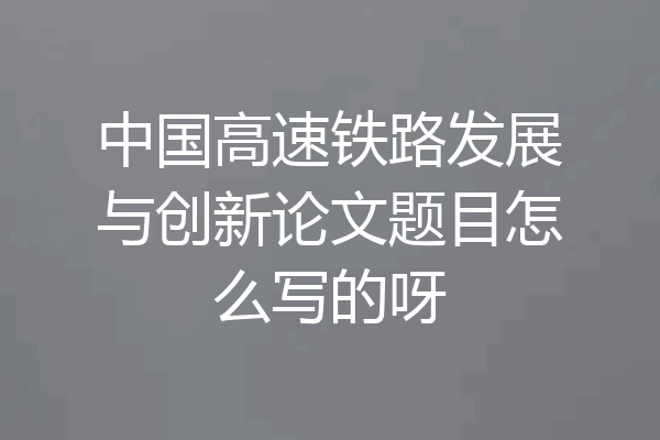 中国高速铁路发展与创新论文题目怎么写的呀