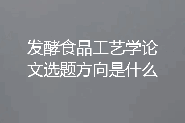 发酵食品工艺学论文选题方向是什么