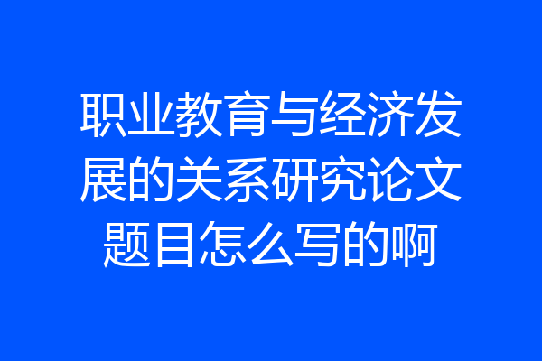 职业教育与经济发展的关系研究论文题目怎么写的啊