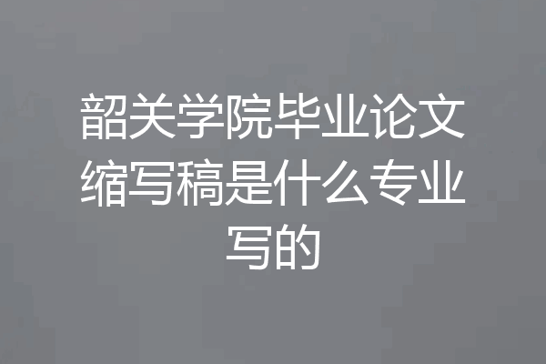 韶关学院毕业论文缩写稿是什么专业写的