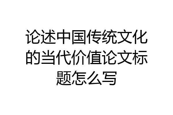 论述中国传统文化的当代价值论文标题怎么写