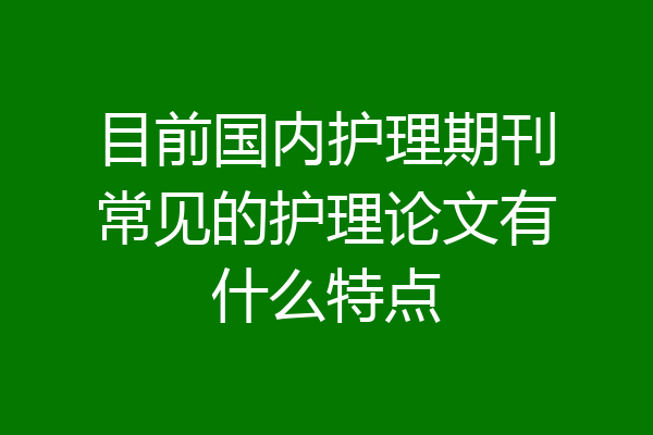 目前国内护理期刊常见的护理论文有什么特点