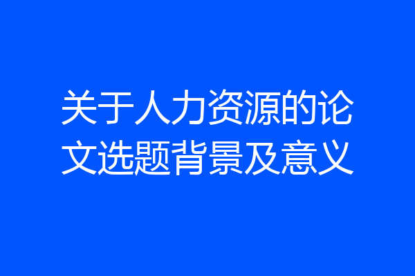 关于人力资源的论文选题背景及意义