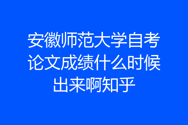 安徽师范大学自考论文成绩什么时候出来啊知乎
