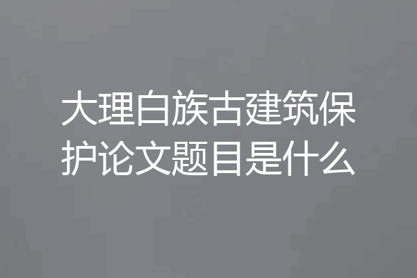大理白族古建筑保护论文题目是什么