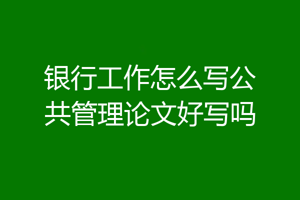 银行工作怎么写公共管理论文好写吗