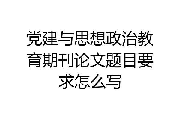 党建与思想政治教育期刊论文题目要求怎么写