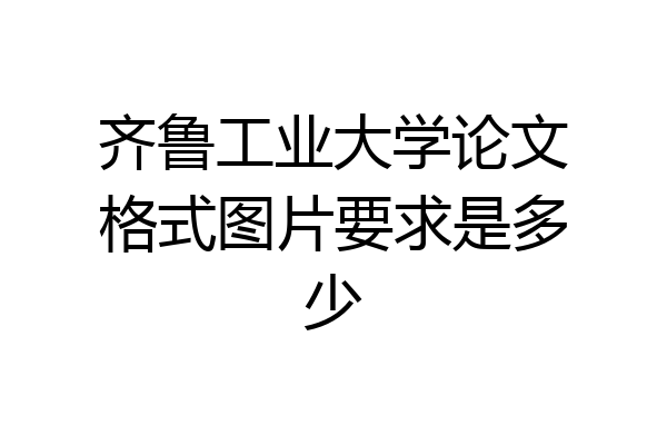 齐鲁工业大学论文格式图片要求是多少