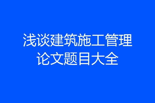 浅谈建筑施工管理论文题目大全