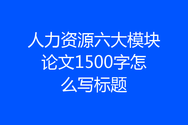 人力资源六大模块论文1500字怎么写标题