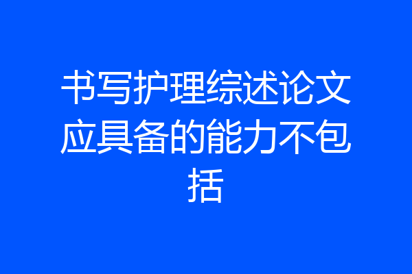 书写护理综述论文应具备的能力不包括