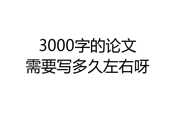 3000字的论文需要写多久左右呀