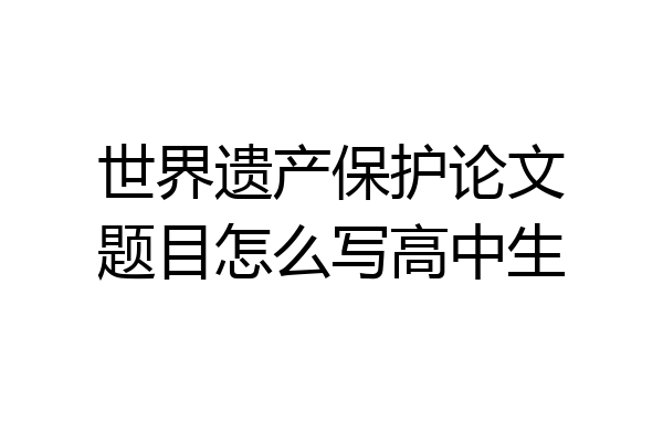 世界遗产保护论文题目怎么写高中生