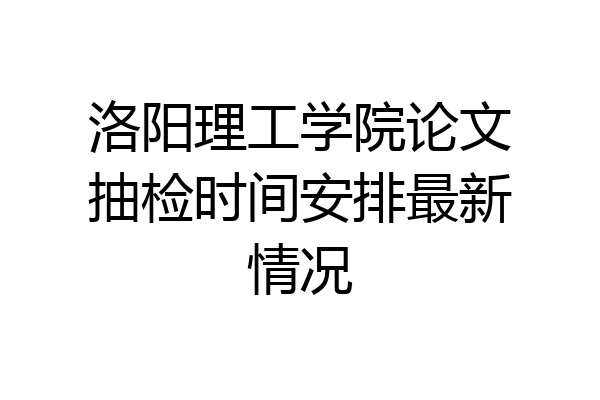 洛阳理工学院论文抽检时间安排最新情况