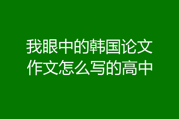 我眼中的韩国论文作文怎么写的高中