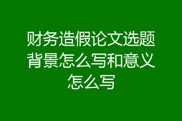 财务造假论文选题背景怎么写和意义怎么写