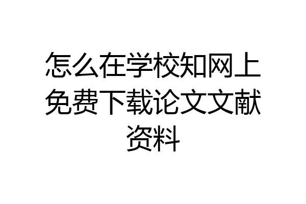 怎么在学校知网上免费下载论文文献资料
