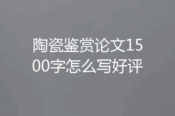 陶瓷鉴赏论文1500字怎么写好评