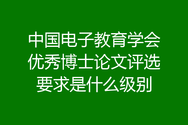 中国电子教育学会优秀博士论文评选要求是什么级别