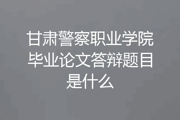 甘肃警察职业学院毕业论文答辩题目是什么