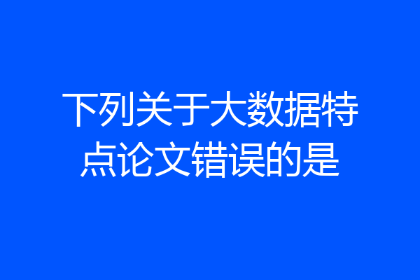 下列关于大数据特点论文错误的是