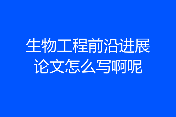 生物工程前沿进展论文怎么写啊呢