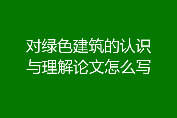 对绿色建筑的认识与理解论文怎么写