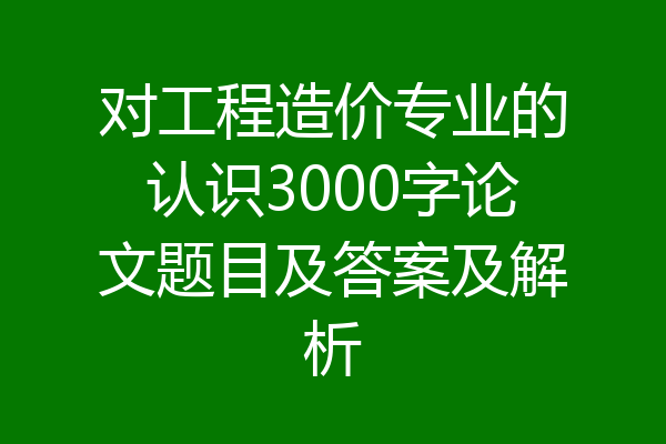 对工程造价专业的认识3000字论文题目及答案及解析