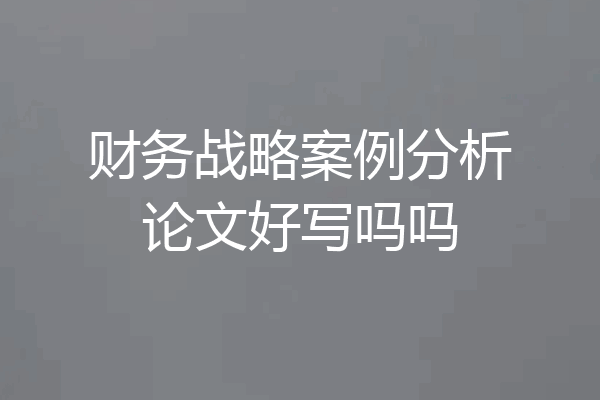 财务战略案例分析论文好写吗吗