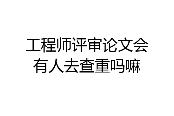 工程师评审论文会有人去查重吗嘛