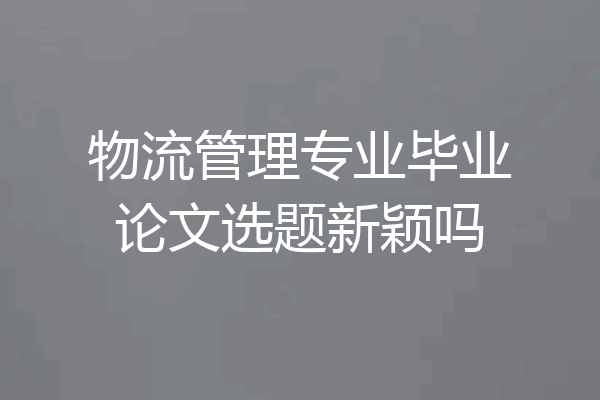 物流管理专业毕业论文选题新颖吗