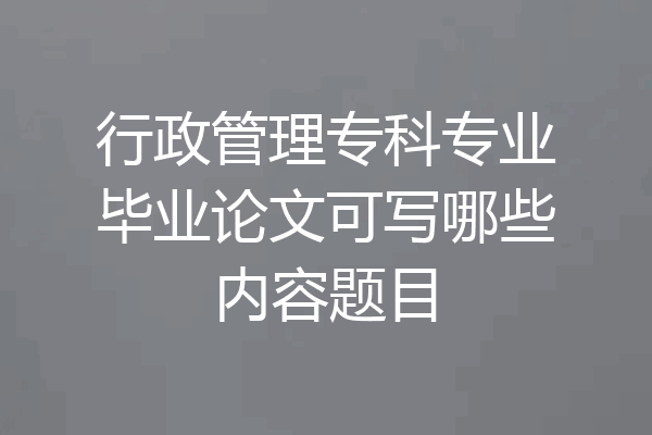 行政管理专科专业毕业论文可写哪些内容题目