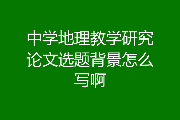 中学地理教学研究论文选题背景怎么写啊
