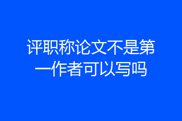 评职称论文不是第一作者可以写吗