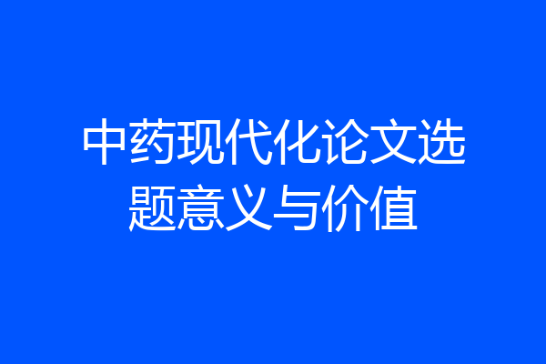 中药现代化论文选题意义与价值