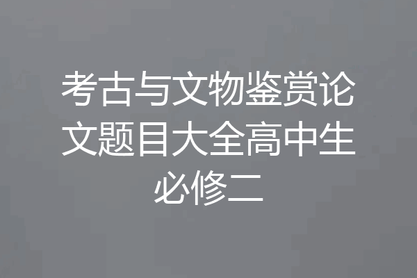 考古与文物鉴赏论文题目大全高中生必修二