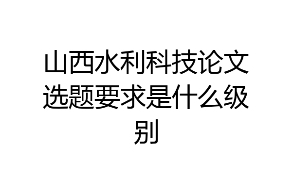 山西水利科技论文选题要求是什么级别