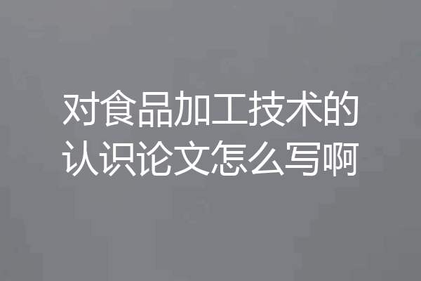 对食品加工技术的认识论文怎么写啊