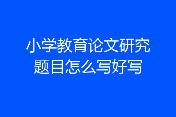 小学教育论文研究题目怎么写好写