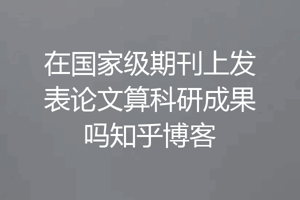 在国家级期刊上发表论文算科研成果吗知乎博客