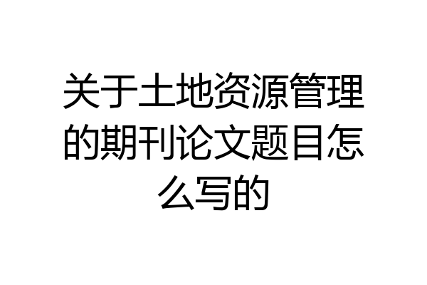 关于土地资源管理的期刊论文题目怎么写的