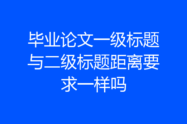 毕业论文一级标题与二级标题距离要求一样吗