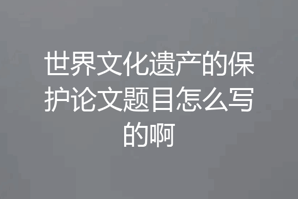 世界文化遗产的保护论文题目怎么写的啊