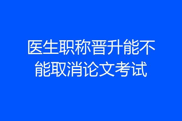 医生职称晋升能不能取消论文考试