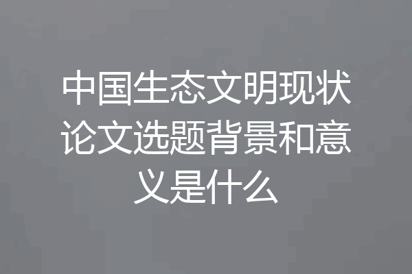 中国生态文明现状论文选题背景和意义是什么