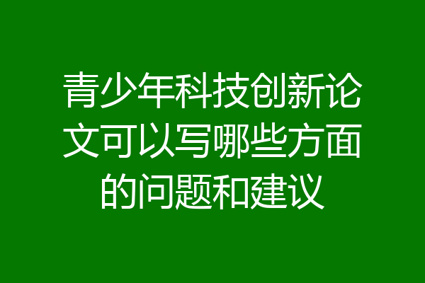 青少年科技创新论文可以写哪些方面的问题和建议