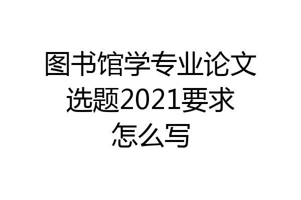 图书馆学专业论文选题2021要求怎么写