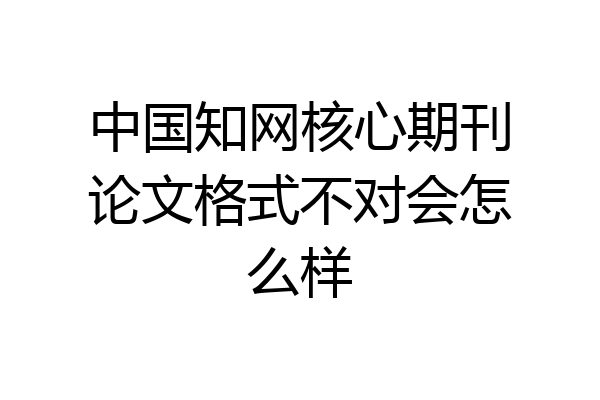 中国知网核心期刊论文格式不对会怎么样