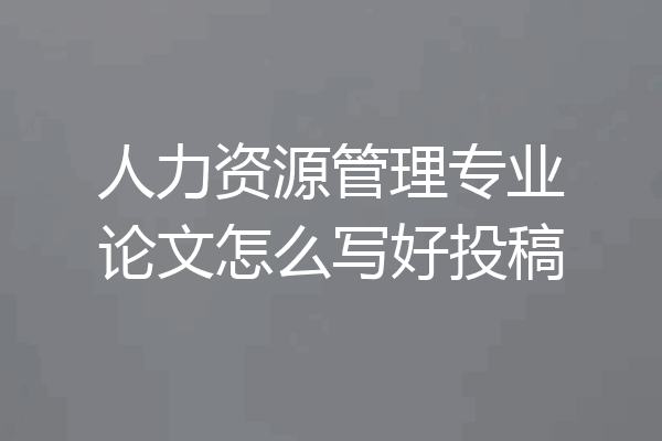 人力资源管理专业论文怎么写好投稿